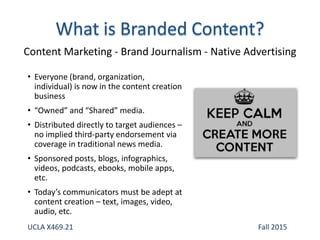 • Everyone (brand, organization,
individual) is now in the content creation
business
• “Owned” and “Shared” media.
• Distributed directly to target audiences –
no implied third-party endorsement via
coverage in traditional news media.
• Sponsored posts, blogs, infographics,
videos, podcasts, ebooks, mobile apps,
etc.
• Today’s communicators must be adept at
content creation – text, images, video,
audio, etc.
Content Marketing - Brand Journalism - Native Advertising
UCLA X469.21 Fall 2015
 