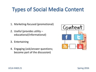 1. Marketing-focused (promotional)
2. Useful (provides utility –
educational/informational)
3. Entertaining
4. Engaging (ask/answer questions;
become part of the discussion)
UCLA X469.21 Spring 2016
 