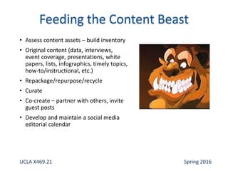 • Assess content assets – build inventory
• Original content (data, interviews,
event coverage, presentations, white
papers, lists, infographics, timely topics,
how-to/instructional, etc.)
• Repackage/repurpose/recycle
• Curate
• Co-create – partner with others, invite
guest posts
• Develop and maintain a social media
editorial calendar
UCLA X469.21 Spring 2016
 