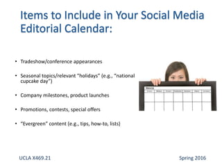 • Tradeshow/conference appearances
• Seasonal topics/relevant "holidays” (e.g., “national
cupcake day”)
• Company milestones, product launches
• Promotions, contests, special offers
• “Evergreen” content (e.g., tips, how-to, lists)
UCLA X469.21 Spring 2016
 