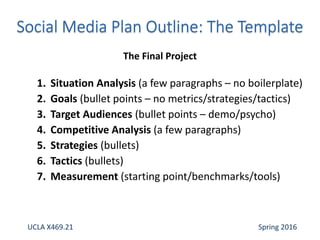 1. Situation Analysis (a few paragraphs – no boilerplate)
2. Goals (bullet points – no metrics/strategies/tactics)
3. Target Audiences (bullet points – demo/psycho)
4. Competitive Analysis (a few paragraphs)
5. Strategies (bullets)
6. Tactics (bullets)
7. Measurement (starting point/benchmarks/tools)
The Final Project
UCLA X469.21 Spring 2016
 
