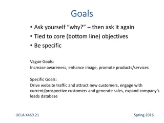 • Ask yourself “why?” – then ask it again
• Tied to core (bottom line) objectives
• Be specific
Vague Goals:
Increase awareness, enhance image, promote products/services
Specific Goals:
Drive website traffic and attract new customers, engage with
current/prospective customers and generate sales, expand company’s
leads database
UCLA X469.21 Spring 2016
 