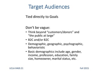 Tied directly to Goals
Don’t be vague:
• Think beyond “customers/donors” and
“the public at large”
• B2C and/or B2C
• Demographic, geographic, psychographic,
behavioristic
• Basic demographics include age, gender,
income, profession, education, family
size, homeowner, marital status, etc.
UCLA X469.21 Fall 2015
 
