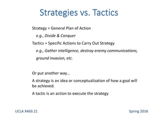 Strategy = General Plan of Action
e.g., Divide & Conquer
Tactics = Specific Actions to Carry Out Strategy
e.g., Gather intelligence, destroy enemy communications,
ground invasion, etc.
Or put another way...
A strategy is an idea or conceptualization of how a goal will
be achieved.
A tactic is an action to execute the strategy
UCLA X469.21 Spring 2016
 