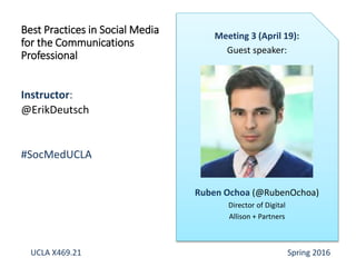 Instructor:
@ErikDeutsch
#SocMedUCLA
Best Practices in Social Media
for the Communications
Professional
Meeting 3 (April 19):
Guest speaker:
Ruben Ochoa (@RubenOchoa)
Director of Digital
Allison + Partners
UCLA X469.21 Spring 2016
 