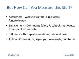 • Awareness - Website visitors, page views,
fans/followers
• Engagement - Comments (blog, Facebook), retweets,
time spent on website
• Influence - Third-party mentions, inbound links
• Action - Conversions, sign-ups, downloads, purchases
UCLA X469.21 Spring 2016
 