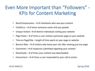 • Reach/Impressions – # of individuals who saw your content
• Clickthrus – # of times someone used a link you posted
• Unique Visitors –# of distinct individuals visiting your website
• Page Views – # of times a user visited a particular page on your website
• Time on Page/Site – length of time spent on your page or website
• Bounce Rate – % of visitors who leave your site after viewing just one page
• Comments – # of responses submitted regarding your content
• Downloads – # of times your content was downloaded
• Conversions – # of times a user responded to your call to action.
UCLA X469.21 Spring 2016
 