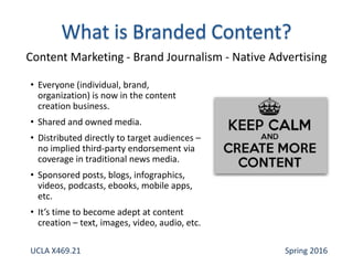 • Everyone (individual, brand,
organization) is now in the content
creation business.
• Shared and owned media.
• Distributed directly to target audiences –
no implied third-party endorsement via
coverage in traditional news media.
• Sponsored posts, blogs, infographics,
videos, podcasts, ebooks, mobile apps,
etc.
• It’s time to become adept at content
creation – text, images, video, audio, etc.
Content Marketing - Brand Journalism - Native Advertising
UCLA X469.21 Spring 2016
 