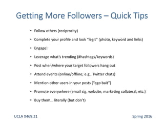 • Follow others (reciprocity)
• Complete your profile and look “legit” (photo, keyword and links)
• Engage!
• Leverage what’s trending (#hashtags/keywords)
• Post when/where your target followers hang out
• Attend events (online/offline; e.g., Twitter chats)
• Mention other users in your posts (“ego bait”)
• Promote everywhere (email sig, website, marketing collateral, etc.)
• Buy them... literally (but don’t)
UCLA X469.21 Spring 2016
 