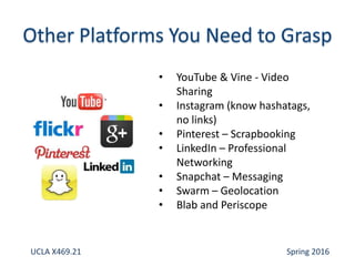 • YouTube & Vine - Video
Sharing
• Instagram (know hashatags,
no links)
• Pinterest – Scrapbooking
• LinkedIn – Professional
Networking
• Snapchat – Messaging
• Swarm – Geolocation
• Blab and Periscope
UCLA X469.21 Spring 2016
 