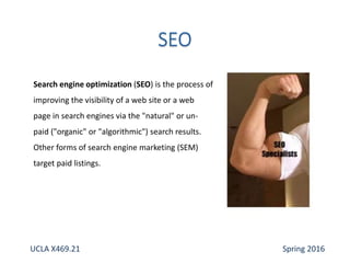 Search engine optimization (SEO) is the process of
improving the visibility of a web site or a web
page in search engines via the "natural" or un-
paid ("organic" or "algorithmic") search results.
Other forms of search engine marketing (SEM)
target paid listings.
UCLA X469.21 Spring 2016
 