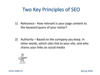 1) Relevance - How relevant is your page content to
the keyword query of your visitor?
2) Authority – Based on the company you keep. In
other words, which sites link to your site, and who
shares your links on social media
UCLA X469.21 Spring 2016
 