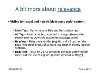 • Visible (on-page) and non-visible (source code) content
• Meta Tags - Optimize your Title and Description tags
• Alt Tags - Alternative text attached to images (to provide
search engines crawlable text in the webpage code)
• Headings - Titles and subtitles (e.g. H1 and H2 tags) on the
page help break blocks of content into smaller, clearly labeled
sections.
• Body Text - Focus on 2 or 3 keywords per page and write for
users, not the search engines (avoid “keyword stuffing”)
UCLA X469.21 Spring 2016
 