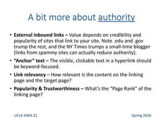 • External inbound links – Value depends on credibility and
popularity of sites that link to your site. Note .edu and .gov
trump the rest, and the NY Times trumps a small-time blogger
(links from spammy sites can actually reduce authority).
• “Anchor” text – The visible, clickable text in a hyperlink should
be keyword-focused.
• Link relevancy – How relevant is the content on the linking
page and the target page?
• Popularity & Trustworthiness – What’s the “Page Rank” of the
linking page?
UCLA X469.21 Spring 2016
 