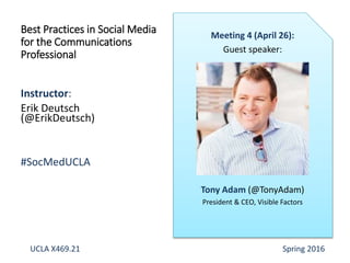 Instructor:
Erik Deutsch
(@ErikDeutsch)
#SocMedUCLA
Best Practices in Social Media
for the Communications
Professional
Meeting 4 (April 26):
Guest speaker:
Tony Adam (@TonyAdam)
President & CEO, Visible Factors
UCLA X469.21 Spring 2016
 