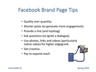 • Quality over quantity.
• Shorter posts (to generate more engagement).
• Provide a link (and hashtag)
• Ask questions (to ignite a dialogue).
• Use photos, links and videos (particularly
native video) for higher edgegrank.
• Get creative.
• Pay to expand reach
UCLA X469.21 Spring 2016
 