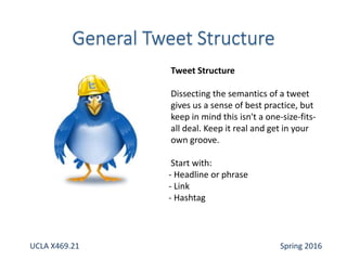 Tweet Structure
Dissecting the semantics of a tweet
gives us a sense of best practice, but
keep in mind this isn't a one-size-fits-
all deal. Keep it real and get in your
own groove.
Start with:
- Headline or phrase
- Link
- Hashtag
UCLA X469.21 Spring 2016
 