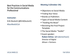 Best Practices in Social Media
for the Communications
Professional
Instructor:
Erik Deutsch (@ErikDeutsch)
#SocMedUCLA
Meeting 3 (October 24):
 Objections to Social Media
 Finding Your Voice
 Brands as Publishers
 Types of Social Media Content
 “Feeding the Beast”
 Revisiting the Final Project
Template
 The Social Media “Toolkit”
 Guest speaker:
Ruben Ochoa (@rubenochoa1)
Director of Digital
Allison + Partners
UCLA X469.21 Fall 2016
 