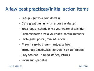 - Set up – get your own domain
- Get a great theme (with responsive design)
- Set a regular schedule (via your editorial calendar)
- Promote posts across your social media accounts
- Invite guest posts (from influencers)
- Make it easy to share (short, easy links)
- Encourage email subscribers via “sign-up” option
- Easy content – how-to stories, listicles
- Focus and specialize
UCLA X469.21 Fall 2016
 