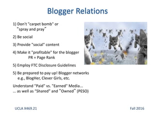 1) Don't "carpet bomb" or
“spray and pray”
2) Be social
3) Provide "social" content
4) Make it "profitable" for the blogger
PR = Page Rank
5) Employ FTC Disclosure Guidelines
5) Be prepared to pay up! Blogger networks
e.g., BlogHer, Clever Girls, etc.
Understand "Paid" vs. "Earned" Media...
... as well as “Shared” and “Owned” (PESO)
UCLA X469.21 Fall 2016
 