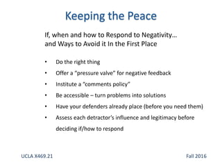 If, when and how to Respond to Negativity…
and Ways to Avoid it In the First Place
• Do the right thing
• Offer a “pressure valve” for negative feedback
• Institute a “comments policy”
• Be accessible – turn problems into solutions
• Have your defenders already place (before you need them)
• Assess each detractor’s influence and legitimacy before
deciding if/how to respond
UCLA X469.21 Fall 2016
 