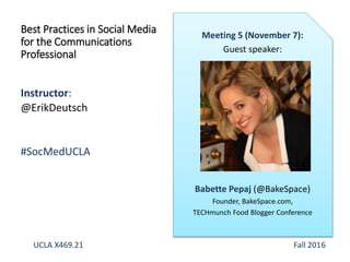 Instructor:
@ErikDeutsch
#SocMedUCLA
Best Practices in Social Media
for the Communications
Professional
Meeting 5 (November 7):
Guest speaker:
Babette Pepaj (@BakeSpace)
Founder, BakeSpace.com,
TECHmunch Food Blogger Conference
UCLA X469.21 Fall 2016
 