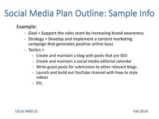 Example:
- Goal = Support the sales team by increasing brand awareness
- Strategy = Develop and implement a content marketing
campaign that generates positive online buzz
- Tactics =
- Create and maintain a blog with posts that are SEO
- Create and maintain a social media editorial calendar
- Write guest posts for submission to other relevant blogs
- Launch and build out YouTube channel with how-to style
videos
- Etc.
UCLA X469.21 Fall 2016
 