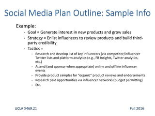 Example:
- Goal = Generate interest in new products and grow sales
- Strategy = Enlist influencers to review products and build third-
party credibility
- Tactics =
- Research and develop list of key influencers (via competitor/influencer
Twitter lists and platform analytics (e.g., FB Insights, Twitter analytics,
etc.)
- Attend (and sponsor when appropriate) online and offline influencer
events
- Provide product samples for “organic” product reviews and endorsements
- Research paid opportunities via influencer networks (budget permitting)
- Etc.
UCLA X469.21 Fall 2016
 
