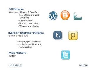 Full Platforms:
Wordpress, Blogger & TypePad
- Lots of free and paid
templates
- Customization
- Hosted or unhosted
- Widgets and plugins
Hybrid or "Lifestream" Platforms
Tumblr & Posterours
- Simple, quick and easy
- Limited capabilities and
customization
Micro Platforms
Twitter
UCLA X469.21 Fall 2016
 
