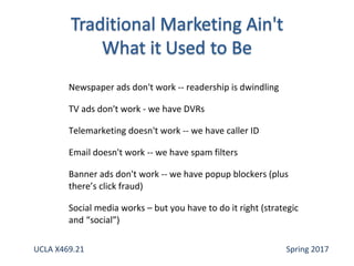 Newspaper ads don't work -- readership is dwindling
TV ads don't work - we have DVRs
Telemarketing doesn't work -- we have caller ID
Email doesn't work -- we have spam filters
Banner ads don't work -- we have popup blockers (plus
there’s click fraud)
Social media works – but you have to do it right (strategic
and “social”)
UCLA X469.21 Spring 2017
 