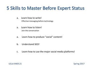 a. Learn how to write!
Effective messaging before technology
a. Learn how to listen!
Join the conversation
a. Learn how to produce "social" content!
b. Understand SEO!
c. Learn how to use the major social media platforms!
UCLA X469.21 Spring 2017
 