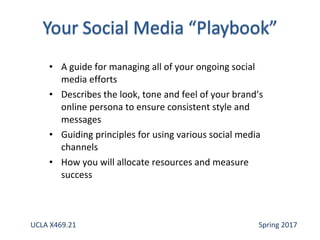 • A guide for managing all of your ongoing social
media efforts
• Describes the look, tone and feel of your brand’s
online persona to ensure consistent style and
messages
• Guiding principles for using various social media
channels
• How you will allocate resources and measure
success
UCLA X469.21 Spring 2017
 