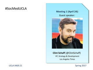 #SocMedUCLA Instructor: @ErikDeutsch
Meeting 1 (April 24):
Guest speaker:
Clint Schaff (@ClintSchaff)
VP, Strategy & Development
Los Angeles Times
UCLA X469.21 Spring 2017
 