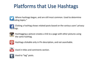 Where hashtags began, and are still most common. Used to determine
“trending topics.”
Clicking a hashtag shows related posts based on the various users’ privacy
settings.
Hashtagging a picture creates a link to a page with other pictures using
the same hashtag.
Hashtags clickable only in Pin description, and not searchable.
Used in titles and comments section.
Used to “tag” posts.
 