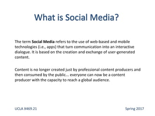 The term Social Media refers to the use of web-based and mobile
technologies (i.e., apps) that turn communication into an interactive
dialogue. It is based on the creation and exchange of user-generated
content.
Content is no longer created just by professional content producers and
then consumed by the public... everyone can now be a content
producer with the capacity to reach a global audience.
UCLA X469.21 Spring 2017
 