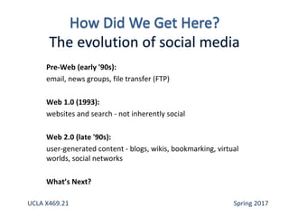 Pre-Web (early '90s):
email, news groups, file transfer (FTP)
Web 1.0 (1993):
websites and search - not inherently social
Web 2.0 (late '90s):
user-generated content - blogs, wikis, bookmarking, virtual
worlds, social networks
What’s Next?
UCLA X469.21 Spring 2017
 