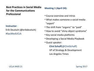 Instructor:
Erik Deutsch (@erikdeutsch)
#SocMedUCLA
Best Practices in Social Media
for the Communications
Professional
UCLA X469.21 Spring 2017
Meeting 1 (April 24):
• Course overview and intros
• What makes someone a social media
"expert"
• The shift from “organic” to “paid”
• How to avoid “shiny object syndrome”
• Key social media platforms
• Developing a Social Media Playbook
• Guest speaker:
Clint Schaff(@ClintSchaff)
VP of Strategy & Development
Los Angeles Times
 