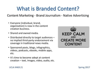 • Everyone (individual, brand,
organization) is now in the content
creation business.
• Shared and owned media.
• Distributed directly to target audiences –
no implied third-party endorsement via
coverage in traditional news media.
• Sponsored posts, blogs, infographics,
videos, podcasts, ebooks, mobile apps,
etc.
• It’s time to become adept at content
creation – text, images, video, audio, etc.
Content Marketing - Brand Journalism - Native Advertising
UCLA X469.21 Spring 2017
 