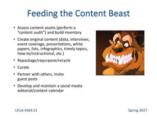 • Assess content assets (perform a
“content audit”) and build inventory
• Create original content (data, interviews,
event coverage, presentations, white
papers, lists, infographics, timely topics,
how-to/instructional, etc.)
• Repackage/repurpose/recycle
• Curate
• Partner with others, invite
guest posts
• Develop and maintain a social media
editorial/content calendar
UCLA X469.21 Spring 2017
 