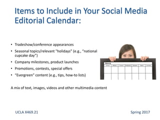 • Tradeshow/conference appearances
• Seasonal topics/relevant "holidays” (e.g., “national
cupcake day”)
• Company milestones, product launches
• Promotions, contests, special offers
• “Evergreen” content (e.g., tips, how-to lists)
A mix of text, images, videos and other multimedia content
UCLA X469.21 Spring 2017
 