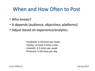 • Who knows?
• It depends (audience, objectives, platforms)
• Adjust based on experience/analytics
- Facebook: 3-10 times per week
- Twitter: at least 5 times a day
- LinkedIn: 2-5 times per week
- Pinterest: 5-10 times per day
UCLA X469.21 Spring 2017
 