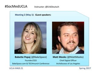 #SocMedUCLA Instructor: @ErikDeutsch
Babette Pepaj (@BakeSpace)
Founder/CEO
BakeSpace.com & TECHmunch Conference
UCLA X469.21 Spring 2017
Meeting 2 (May 1): Guest speakers:
Matt Meeks (@MattMeeks)
Chief Digital Officer
Archdiocese of Los Angeles
 