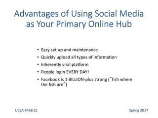 • Easy set up and maintenance
• Quickly upload all types of information
• Inherently viral platform
• People login EVERY DAY!
• Facebook is 1 BILLION-plus strong (“fish where
the fish are”)
UCLA X469.21 Spring 2017
 