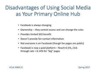 • Facebook is always changing
• Ownership -- they control access and can change the rules
• Provides limited SEO benefit
• Doesn’t provide fan contact information
• Not everyone is on Facebook (though fan pages are public)
• Facebook is now a paid platform – Reach<2.5%, click
through rate = 0.14% for “big” pages
UCLA X469.21 Spring 2017
 