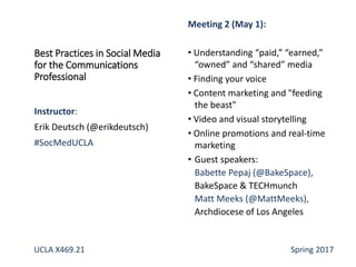 Best Practices in Social Media
for the Communications
Professional
Instructor:
Erik Deutsch (@erikdeutsch)
#SocMedUCLA
Meeting 2 (May 1):
• Understanding “paid,” “earned,”
“owned” and “shared” media
• Finding your voice
• Content marketing and "feeding
the beast"
• Video and visual storytelling
• Online promotions and real-time
marketing
• Guest speakers:
Babette Pepaj (@BakeSpace),
BakeSpace & TECHmunch
Matt Meeks (@MattMeeks),
Archdiocese of Los Angeles
UCLA X469.21 Spring 2017
 