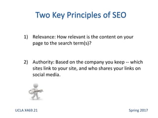 1) Relevance: How relevant is the content on your
page to the search term(s)?
2) Authority: Based on the company you keep -- which
sites link to your site, and who shares your links on
social media.
UCLA X469.21 Spring 2017
 