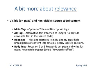 • Visible (on-page) and non-visible (source code) content
• Meta Tags - Optimize Title and Description tags
• Alt Tags - Alternative text attached to images (to provide
crawlable text in the source code)
• Headings - Titles and subtitles (e.g. H1 and H2 tags) help
break blocks of content into smaller, clearly labeled sections.
• Body Text - Focus on 2 or 3 keywords per page and write for
users, not search engines (avoid “keyword stuffing”)
UCLA X469.21 Spring 2017
 
