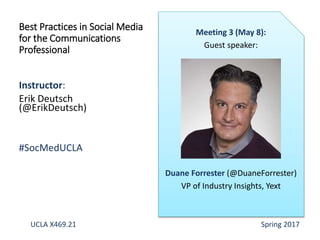 Instructor:
Erik Deutsch
(@ErikDeutsch)
#SocMedUCLA
Best Practices in Social Media
for the Communications
Professional
Meeting 3 (May 8):
Guest speaker:
Duane Forrester (@DuaneForrester)
VP of Industry Insights, Yext
UCLA X469.21 Spring 2017
 