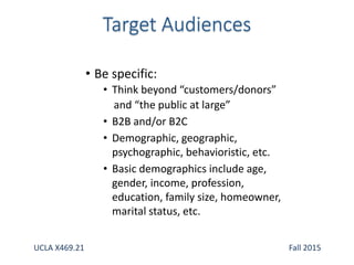 • Be specific:
• Think beyond “customers/donors”
and “the public at large”
• B2B and/or B2C
• Demographic, geographic,
psychographic, behavioristic, etc.
• Basic demographics include age,
gender, income, profession,
education, family size, homeowner,
marital status, etc.
UCLA X469.21 Fall 2015
 