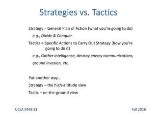 Strategy = General Plan of Action (what you’re going to do)
e.g., Divide & Conquer
Tactics = Specific Actions to Carry Out Strategy (how you’re
going to do it)
e.g., Gather intelligence, destroy enemy communications,
ground invasion, etc.
Put another way…
Strategy – the high-altitude view
Tactic – on-the-ground view
UCLA X469.21 Fall 2016
 